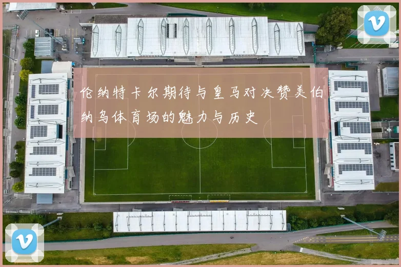 伦纳特卡尔期待与皇马对决赞美伯纳乌体育场的魅力与历史