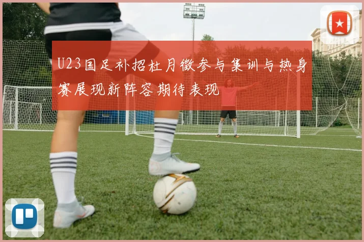 U23国足补招杜月徵参与集训与热身赛展现新阵容期待表现