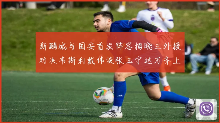 新鹏城与国安首发阵容揭晓三外援对决韦斯利戴伟浚张玉宁达万齐上阵
