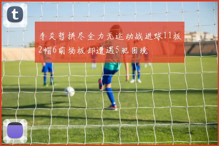 李炎哲拼尽全力无运动战进球11板2帽6前场板却遭遇5犯困境