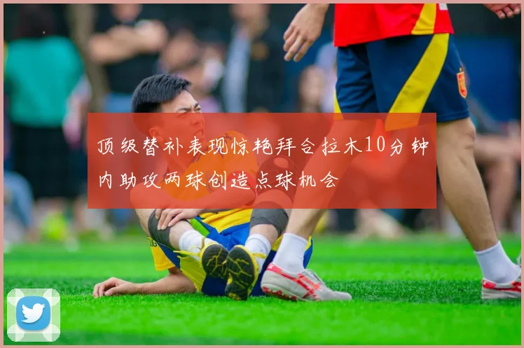 顶级替补表现惊艳拜合拉木10分钟内助攻两球创造点球机会