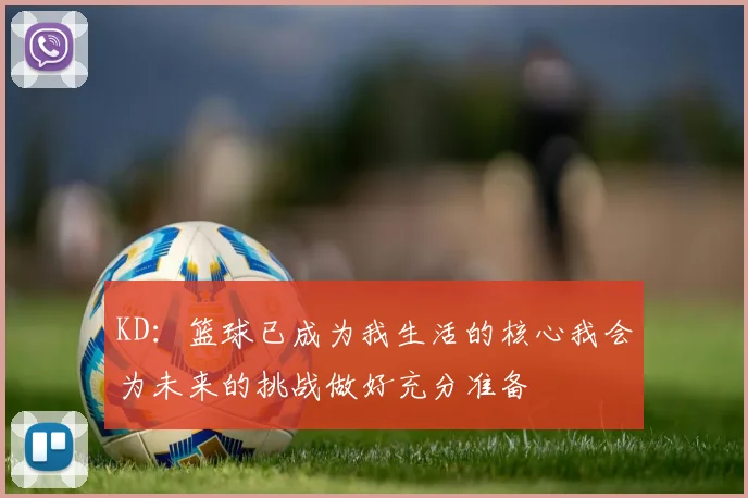KD：篮球已成为我生活的核心我会为未来的挑战做好充分准备