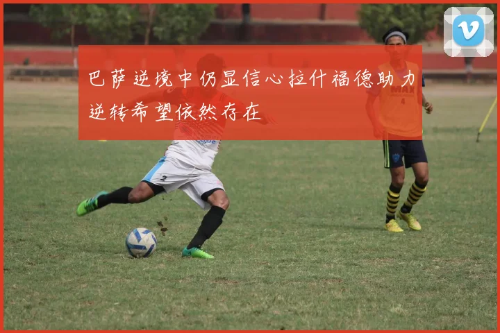 巴萨逆境中仍显信心拉什福德助力逆转希望依然存在