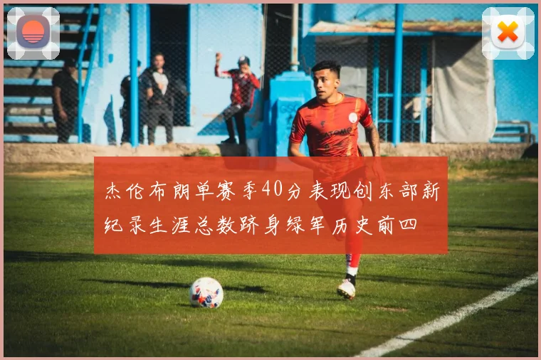 杰伦布朗单赛季40分表现创东部新纪录生涯总数跻身绿军历史前四