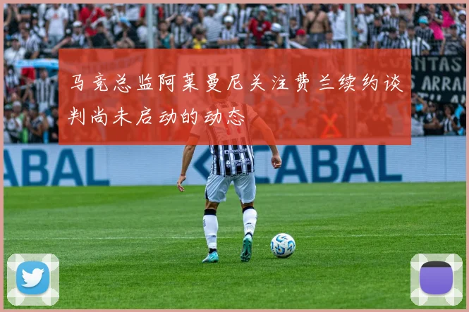马竞总监阿莱曼尼关注费兰续约谈判尚未启动的动态