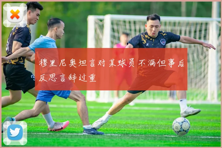 穆里尼奥坦言对某球员不满但事后反思言辞过重